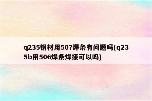 q235钢材用507焊条有问题吗(q235b用506焊条焊接可以吗)