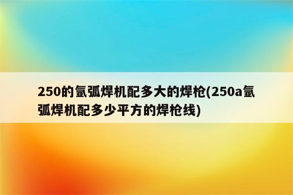 250的氩弧焊机配多大的焊枪(250a氩弧焊机配多少平方的焊枪线)