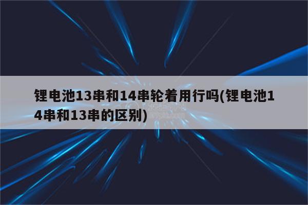 锂电池13串和14串轮着用行吗(锂电池14串和13串的区别)