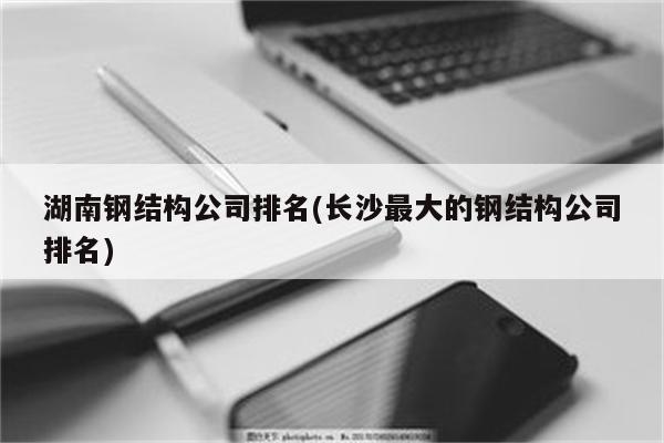 湖南钢结构公司排名(长沙最大的钢结构公司排名)