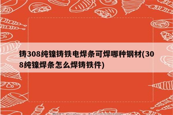 铸308纯镍铸铁电焊条可焊哪种钢材(308纯镍焊条怎么焊铸铁件)