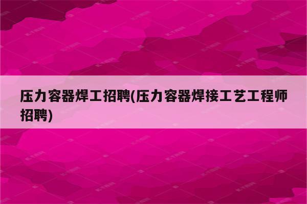 压力容器焊工招聘(压力容器焊接工艺工程师招聘)