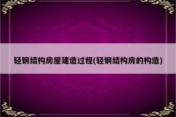 轻钢结构房屋建造过程(轻钢结构房的构造)