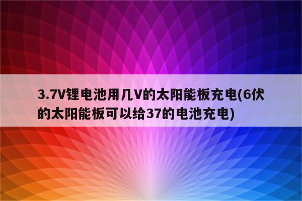 3.7V锂电池用几V的太阳能板充电(6伏的太阳能板可以给37的电池充电)