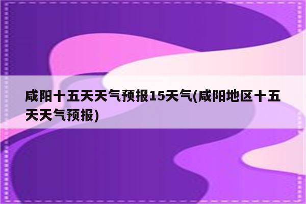 咸阳十五天天气预报15天气(咸阳地区十五天天气预报)