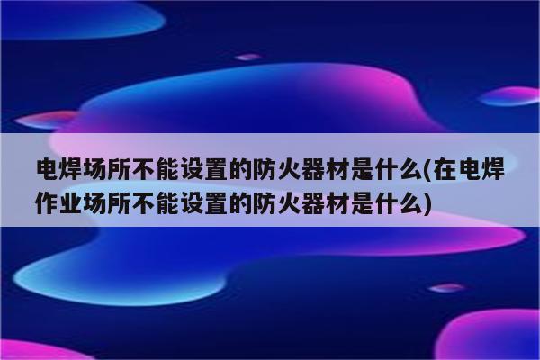 电焊场所不能设置的防火器材是什么(在电焊作业场所不能设置的防火器材是什么)