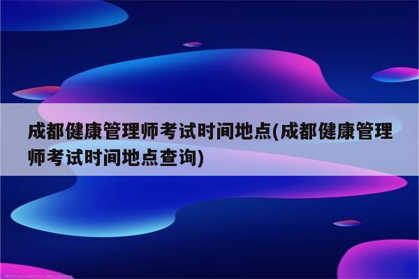 成都健康管理师考试时间地点(成都健康管理师考试时间地点查询)