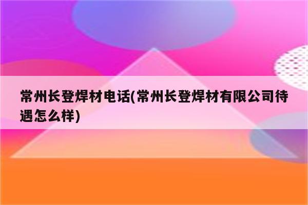 常州长登焊材电话(常州长登焊材有限公司待遇怎么样)