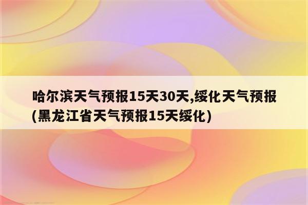 哈尔滨天气预报15天30天,绥化天气预报(黑龙江省天气预报15天绥化)