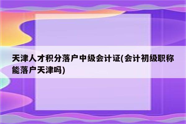 天津人才积分落户中级会计证(会计初级职称能落户天津吗)