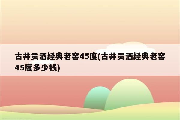 古井贡酒经典老窖45度(古井贡酒经典老窖45度多少钱)