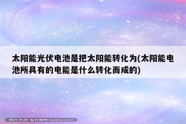 太阳能光伏电池是把太阳能转化为(太阳能电池所具有的电能是什么转化而成的)