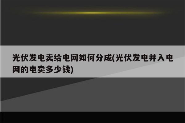 光伏发电卖给电网如何分成(光伏发电并入电网的电卖多少钱)