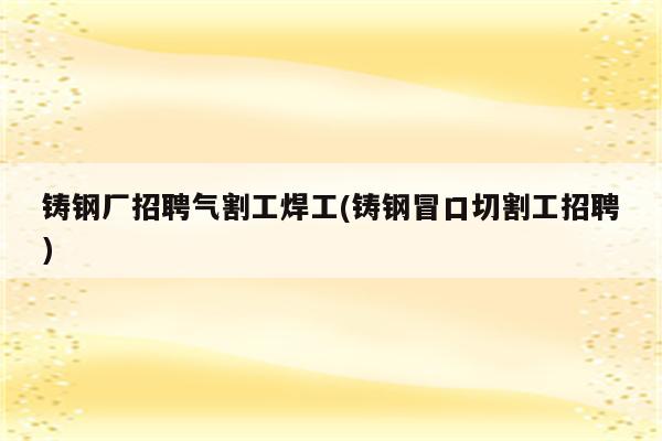 铸钢厂招聘气割工焊工(铸钢冒口切割工招聘)