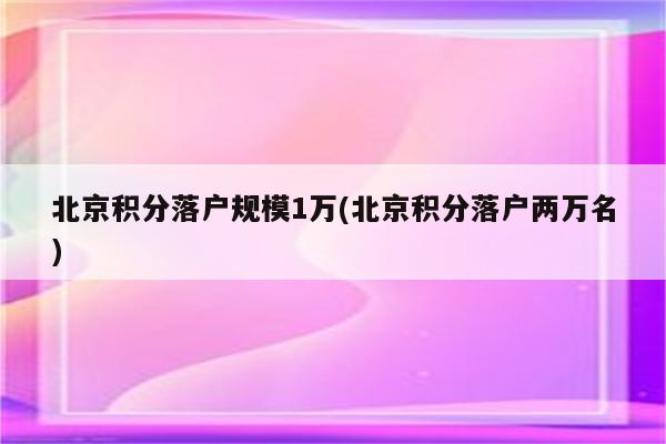 北京积分落户规模1万(北京积分落户两万名)