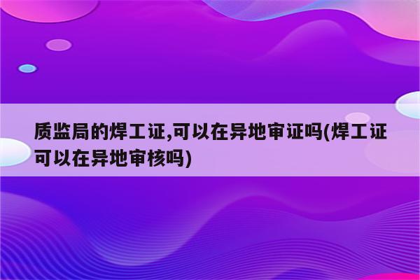 质监局的焊工证,可以在异地审证吗(焊工证可以在异地审核吗)