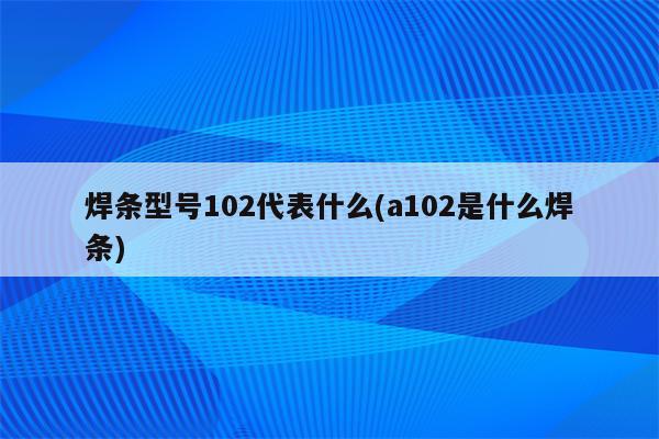 焊条型号102代表什么(a102是什么焊条)