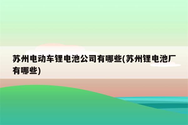 苏州电动车锂电池公司有哪些(苏州锂电池厂有哪些)