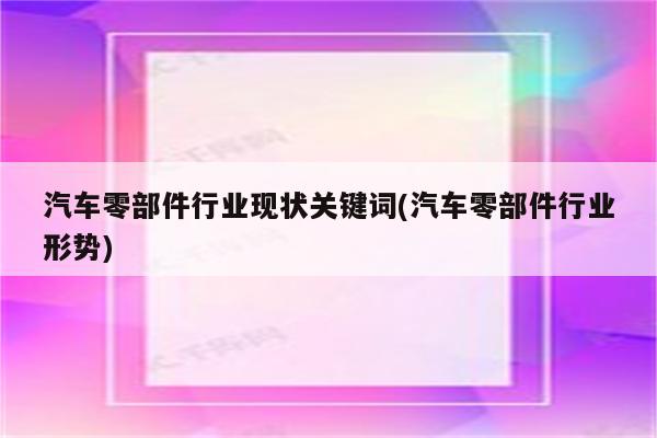 汽车零部件行业现状关键词(汽车零部件行业形势)