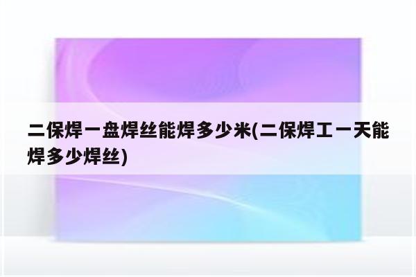 二保焊一盘焊丝能焊多少米(二保焊工一天能焊多少焊丝)