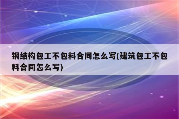 钢结构包工不包料合同怎么写(建筑包工不包料合同怎么写)