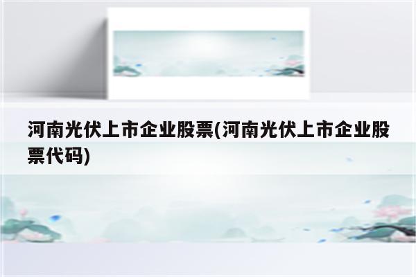 河南光伏上市企业股票(河南光伏上市企业股票代码)