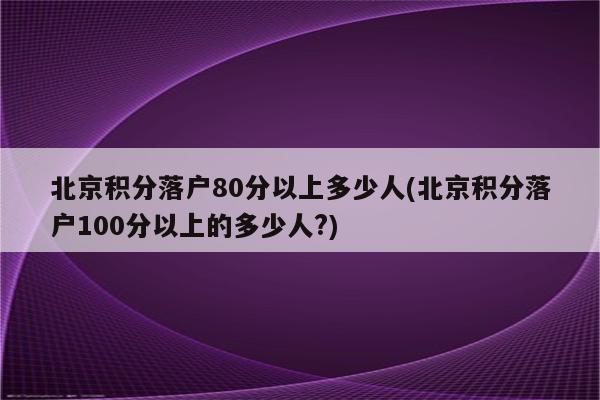 北京积分落户80分以上多少人(北京积分落户100分以上的多少人?)