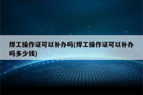 焊工操作证可以补办吗(焊工操作证可以补办吗多少钱)