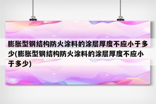 膨胀型钢结构防火涂料的涂层厚度不应小于多少(膨胀型钢结构防火涂料的涂层厚度不应小于多少)