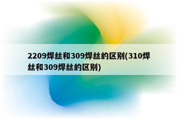 2209焊丝和309焊丝的区别(310焊丝和309焊丝的区别)