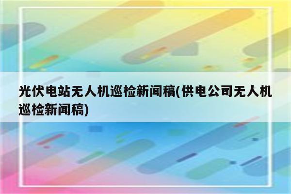 光伏电站无人机巡检新闻稿(供电公司无人机巡检新闻稿)