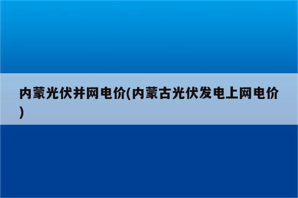 内蒙光伏并网电价(内蒙古光伏发电上网电价)