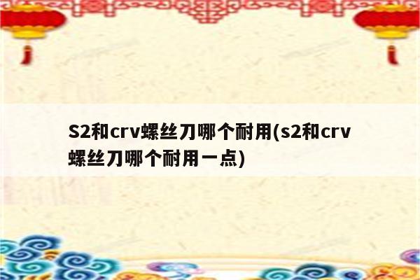 S2和crv螺丝刀哪个耐用(s2和crv螺丝刀哪个耐用一点)