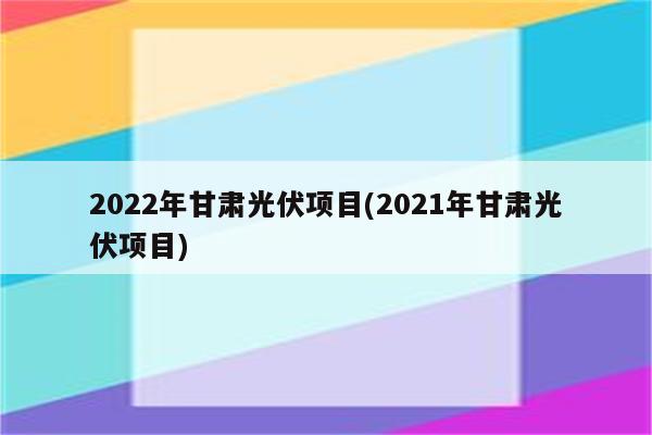 2022年甘肃光伏项目(2021年甘肃光伏项目)