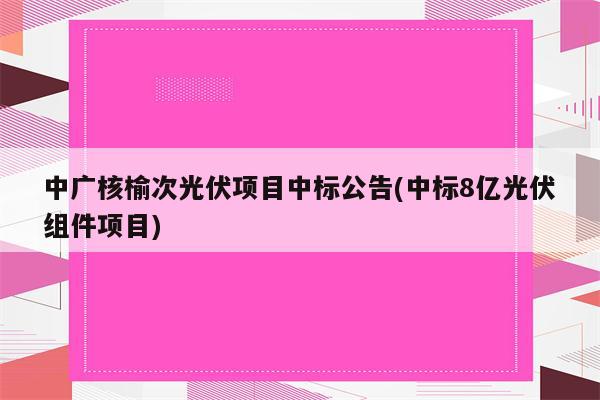 中广核榆次光伏项目中标公告(中标8亿光伏组件项目)