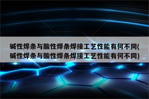 碱性焊条与酸性焊条焊接工艺性能有何不同(碱性焊条与酸性焊条焊接工艺性能有何不同)