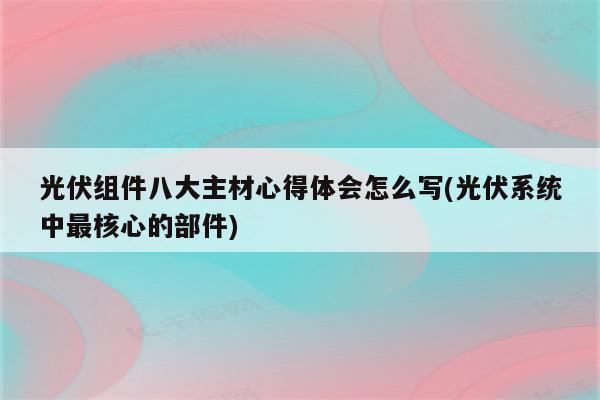 光伏组件八大主材心得体会怎么写(光伏系统中最核心的部件)