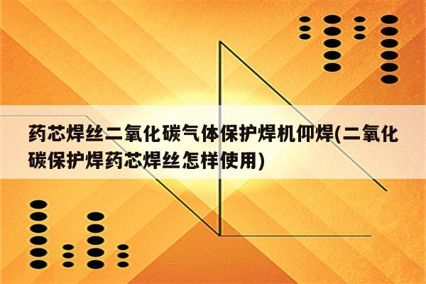 药芯焊丝二氧化碳气体保护焊机仰焊(二氧化碳保护焊药芯焊丝怎样使用)