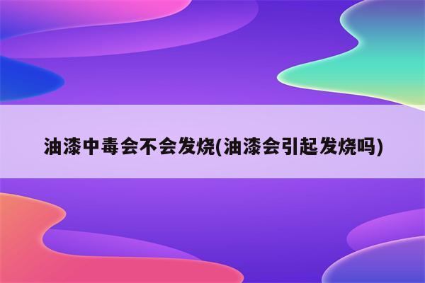 油漆中毒会不会发烧(油漆会引起发烧吗)