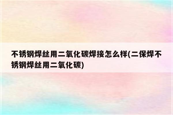 不锈钢焊丝用二氧化碳焊接怎么样(二保焊不锈钢焊丝用二氧化碳)