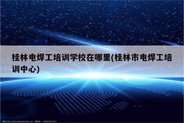 桂林电焊工培训学校在哪里(桂林市电焊工培训中心)