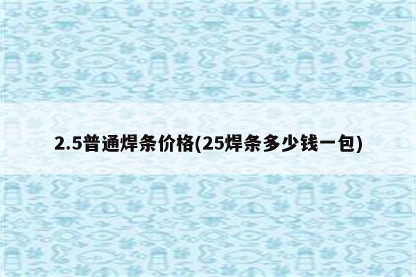 2.5普通焊条价格(25焊条多少钱一包)