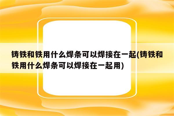 铸铁和铁用什么焊条可以焊接在一起(铸铁和铁用什么焊条可以焊接在一起用)