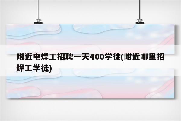 附近电焊工招聘一天400学徒(附近哪里招焊工学徒)