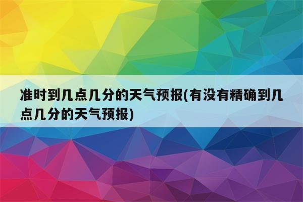 准时到几点几分的天气预报(有没有精确到几点几分的天气预报)