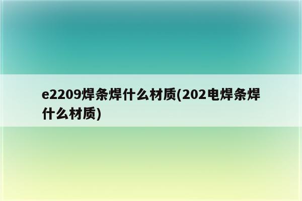 e2209焊条焊什么材质(202电焊条焊什么材质)