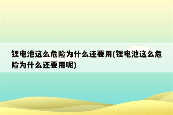 锂电池这么危险为什么还要用(锂电池这么危险为什么还要用呢)