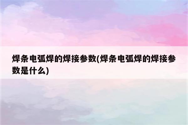 焊条电弧焊的焊接参数(焊条电弧焊的焊接参数是什么)