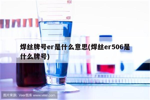 焊丝牌号er是什么意思(焊丝er506是什么牌号)