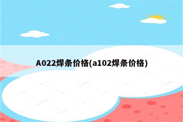 A022焊条价格(a102焊条价格)